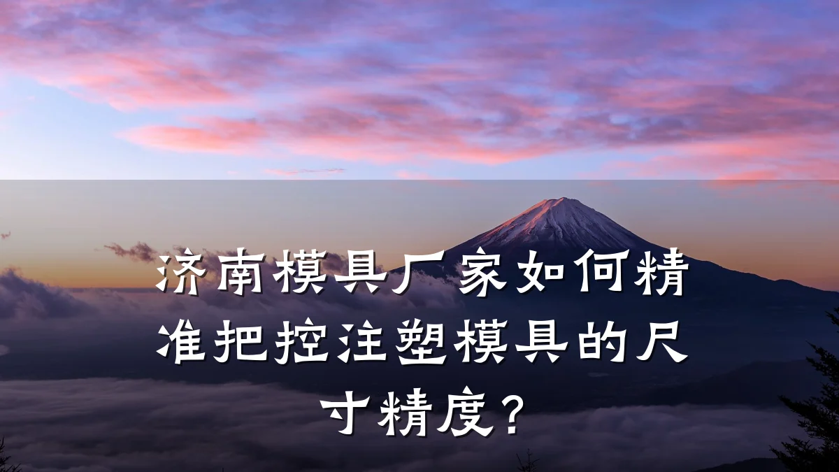 济南模具厂家如何精准把控注塑模具的尺寸精度?